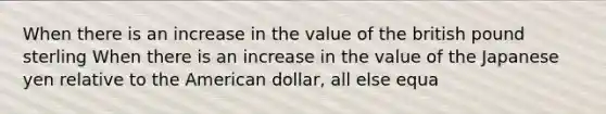 When there is an increase in the value of the british pound sterling When there is an increase in the value of the Japanese yen relative to the American dollar​, all else​ equa