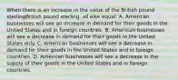 When there is an increase in the value of the British pound sterlingBritish pound sterling​, all else​ equal: A. American businesses will see an increase in demand for their goods in the United States and in foreign countries. B. American businesses will see a decrease in demand for their goods in the United States only. C. American businesses will see a decrease in demand for their goods in the United States and in foreign countries. D. American businesses will see a decrease in the supply of their goods in the United States and in foreign countries.