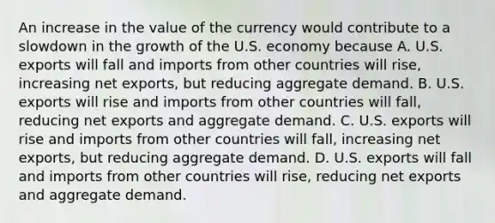 An increase in the value of the currency would contribute to a slowdown in the growth of the U.S. economy because A. U.S. exports will fall and imports from other countries will​ rise, increasing net​ exports, but reducing aggregate demand. B. U.S. exports will rise and imports from other countries will​ fall, reducing net exports and aggregate demand. C. U.S. exports will rise and imports from other countries will​ fall, increasing net​ exports, but reducing aggregate demand. D. U.S. exports will fall and imports from other countries will​ rise, reducing net exports and aggregate demand.