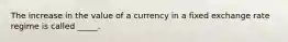 The increase in the value of a currency in a fixed exchange rate regime is called _____.