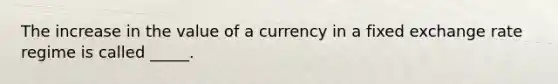 The increase in the value of a currency in a fixed exchange rate regime is called _____.