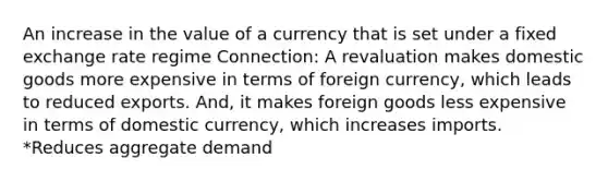 An increase in the value of a currency that is set under a fixed exchange rate regime Connection: A revaluation makes domestic goods more expensive in terms of foreign currency, which leads to reduced exports. And, it makes foreign goods less expensive in terms of domestic currency, which increases imports. *Reduces aggregate demand