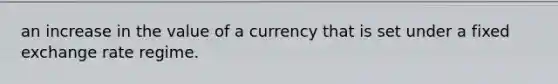 an increase in the value of a currency that is set under a fixed exchange rate regime.