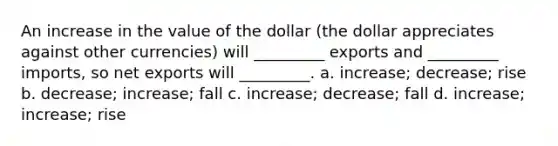 An increase in the value of the dollar (the dollar appreciates against other currencies) will _________ exports and _________ imports, so net exports will _________. a. increase; decrease; rise b. decrease; increase; fall c. increase; decrease; fall d. increase; increase; rise