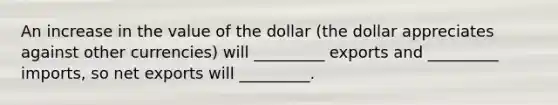 An increase in the value of the dollar (the dollar appreciates against other currencies) will _________ exports and _________ imports, so net exports will _________.