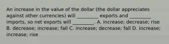 An increase in the value of the dollar (the dollar appreciates against other currencies) will _________ exports and _________ imports, so net exports will _________. A. increase; decrease; rise B. decrease; increase; fall C. increase; decrease; fall D. increase; increase; rise