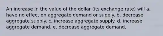 An increase in the value of the dollar (its exchange rate) will a. have no effect on aggregate demand or supply. b. decrease aggregate supply. c. increase aggregate supply. d. increase aggregate demand. e. decrease aggregate demand.