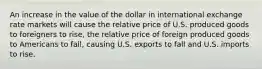 An increase in the value of the dollar in international exchange rate markets will cause the relative price of U.S. produced goods to foreigners to rise, the relative price of foreign produced goods to Americans to fall, causing U.S. exports to fall and U.S. imports to rise.