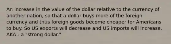 An increase in the value of the dollar relative to the currency of another nation, so that a dollar buys more of the foreign currency and thus foreign goods become cheaper for Americans to buy. So US exports will decrease and US imports will increase. AKA - a "strong dollar."