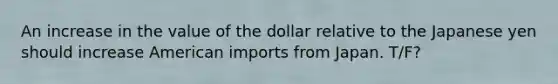 An increase in the value of the dollar relative to the Japanese yen should increase American imports from Japan. T/F?