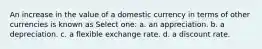 An increase in the value of a domestic currency in terms of other currencies is known as Select one: a. an appreciation. b. a depreciation. c. a flexible exchange rate. d. a discount rate.