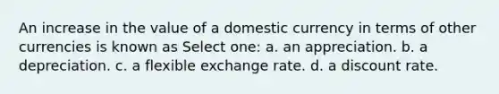 An increase in the value of a domestic currency in terms of other currencies is known as Select one: a. an appreciation. b. a depreciation. c. a flexible exchange rate. d. a discount rate.