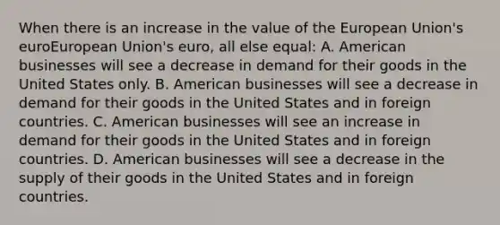 When there is an increase in the value of the European Union's euroEuropean Union's euro​, all else​ equal: A. American businesses will see a decrease in demand for their goods in the United States only. B. American businesses will see a decrease in demand for their goods in the United States and in foreign countries. C. American businesses will see an increase in demand for their goods in the United States and in foreign countries. D. American businesses will see a decrease in the supply of their goods in the United States and in foreign countries.