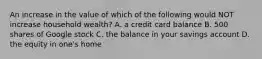 An increase in the value of which of the following would NOT increase household wealth? A. a credit card balance B. 500 shares of Google stock C. the balance in your savings account D. the equity in one's home