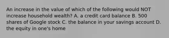 An increase in the value of which of the following would NOT increase household wealth? A. a credit card balance B. 500 shares of Google stock C. the balance in your savings account D. the equity in one's home