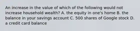 An increase in the value of which of the following would not increase household wealth? A. the equity in one's home B. the balance in your savings account C. 500 shares of Google stock D. a credit card balance