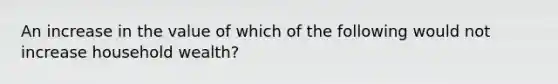 An increase in the value of which of the following would not increase household​ wealth?