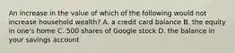 An increase in the value of which of the following would not increase household​ wealth? A. a credit card balance B. the equity in​ one's home C. 500 shares of Google stock D. the balance in your savings account