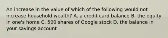 An increase in the value of which of the following would not increase household​ wealth? A. a credit card balance B. the equity in​ one's home C. 500 shares of Google stock D. the balance in your savings account