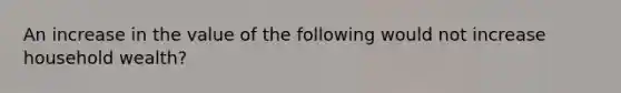 An increase in the value of the following would not increase household wealth?