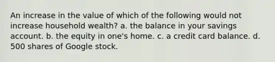 An increase in the value of which of the following would not increase household wealth? a. the balance in your savings account. b. the equity in one's home. c. a credit card balance. d. 500 shares of Google stock.