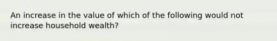 An increase in the value of which of the following would not increase household wealth?