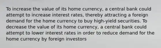 To increase the value of its home currency, a central bank could attempt to increase interest rates, thereby attracting a foreign demand for the home currency to buy high‑yield securities. To decrease the value of its home currency, a central bank could attempt to lower interest rates in order to reduce demand for the home currency by foreign investors