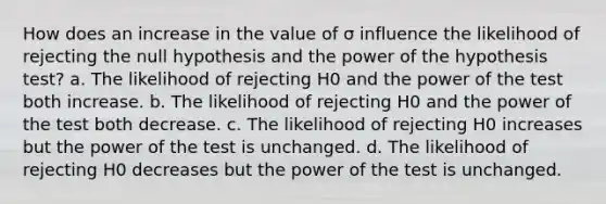 How does an increase in the value of σ influence the likelihood of rejecting the null hypothesis and the power of the hypothesis test? a. The likelihood of rejecting H0 and the power of the test both increase. b. The likelihood of rejecting H0 and the power of the test both decrease. c. The likelihood of rejecting H0 increases but the power of the test is unchanged. d. The likelihood of rejecting H0 decreases but the power of the test is unchanged.