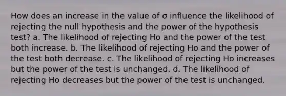 How does an increase in the value of σ influence the likelihood of rejecting the null hypothesis and the power of the hypothesis test? a. The likelihood of rejecting Ho and the power of the test both increase. b. The likelihood of rejecting Ho and the power of the test both decrease. c. The likelihood of rejecting Ho increases but the power of the test is unchanged. d. The likelihood of rejecting Ho decreases but the power of the test is unchanged.