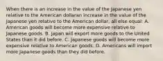 When there is an increase in the value of the Japanese yen relative to the American dollaran increase in the value of the Japanese yen relative to the American dollar​, all else​ equal: A. American goods will become more expensive relative to Japanese goods. B. Japan will export more goods to the United States than it did before. C. Japanese goods will become more expensive relative to American goods. D. Americans will import more Japanese goods than they did before.