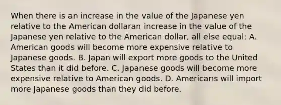 When there is an increase in the value of the Japanese yen relative to the American dollaran increase in the value of the Japanese yen relative to the American dollar​, all else​ equal: A. American goods will become more expensive relative to Japanese goods. B. Japan will export more goods to the United States than it did before. C. Japanese goods will become more expensive relative to American goods. D. Americans will import more Japanese goods than they did before.