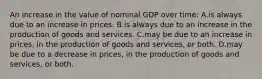 An increase in the value of nominal GDP over time: A.is always due to an increase in prices. B.is always due to an increase in the production of goods and services. C.may be due to an increase in prices, in the production of goods and services, or both. D.may be due to a decrease in prices, in the production of goods and services, or both.