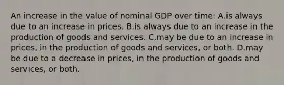 An increase in the value of nominal GDP over time: A.is always due to an increase in prices. B.is always due to an increase in the production of goods and services. C.may be due to an increase in prices, in the production of goods and services, or both. D.may be due to a decrease in prices, in the production of goods and services, or both.