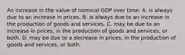 An increase in the value of nominal GDP over time: A. is always due to an increase in prices. B. is always due to an increase in the production of goods and services. C. may be due to an increase in prices, in the production of goods and services, or both. D. may be due to a decrease in prices, in the production of goods and services, or both.