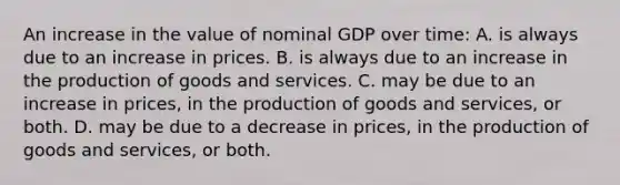 An increase in the value of nominal GDP over time: A. is always due to an increase in prices. B. is always due to an increase in the production of goods and services. C. may be due to an increase in prices, in the production of goods and services, or both. D. may be due to a decrease in prices, in the production of goods and services, or both.