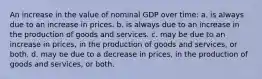 An increase in the value of nominal GDP over time: a. is always due to an increase in prices. b. is always due to an increase in the production of goods and services. c. may be due to an increase in prices, in the production of goods and services, or both. d. may be due to a decrease in prices, in the production of goods and services, or both.