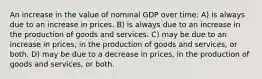 An increase in the value of nominal GDP over time: A) is always due to an increase in prices. B) is always due to an increase in the production of goods and services. C) may be due to an increase in prices, in the production of goods and services, or both. D) may be due to a decrease in prices, in the production of goods and services, or both.