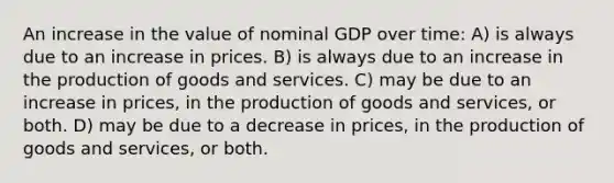 An increase in the value of nominal GDP over time: A) is always due to an increase in prices. B) is always due to an increase in the <a href='https://www.questionai.com/knowledge/ks8soMnieU-production-of-goods' class='anchor-knowledge'>production of goods</a> and services. C) may be due to an increase in prices, in the production of goods and services, or both. D) may be due to a decrease in prices, in the production of goods and services, or both.