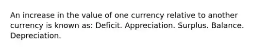 An increase in the value of one currency relative to another currency is known as: Deficit. Appreciation. Surplus. Balance. Depreciation.