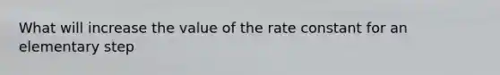 What will increase the value of the rate constant for an elementary step