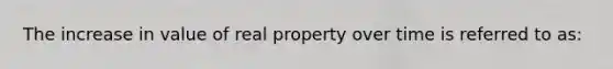 The increase in value of real property over time is referred to as: