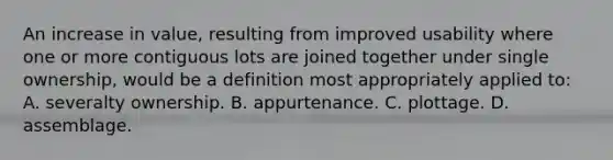 An increase in value, resulting from improved usability where one or more contiguous lots are joined together under single ownership, would be a definition most appropriately applied to: A. severalty ownership. B. appurtenance. C. plottage. D. assemblage.