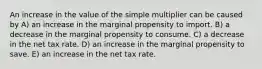 An increase in the value of the simple multiplier can be caused by A) an increase in the marginal propensity to import. B) a decrease in the marginal propensity to consume. C) a decrease in the net tax rate. D) an increase in the marginal propensity to save. E) an increase in the net tax rate.