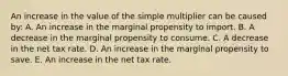 An increase in the value of the simple multiplier can be caused by: A. An increase in the marginal propensity to import. B. A decrease in the marginal propensity to consume. C. A decrease in the net tax rate. D. An increase in the marginal propensity to save. E. An increase in the net tax rate.