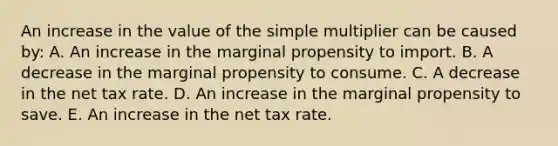 An increase in the value of the simple multiplier can be caused by: A. An increase in the marginal propensity to import. B. A decrease in the marginal propensity to consume. C. A decrease in the net tax rate. D. An increase in the marginal propensity to save. E. An increase in the net tax rate.