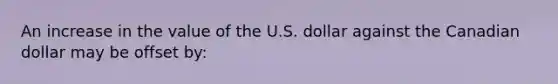 An increase in the value of the U.S. dollar against the Canadian dollar may be offset by: