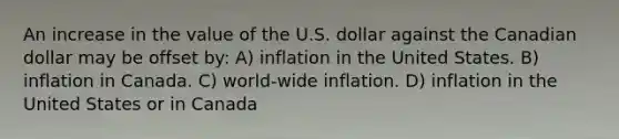 An increase in the value of the U.S. dollar against the Canadian dollar may be offset by: A) inflation in the United States. B) inflation in Canada. C) world-wide inflation. D) inflation in the United States or in Canada