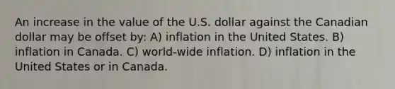 An increase in the value of the U.S. dollar against the Canadian dollar may be offset by: A) inflation in the United States. B) inflation in Canada. C) world-wide inflation. D) inflation in the United States or in Canada.