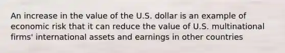 An increase in the value of the U.S. dollar is an example of economic risk that it can reduce the value of U.S. multinational firms' international assets and earnings in other countries