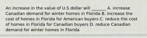 An increase in the value of U.S dollar will _______ A. increase Canadian demand for winter homes in Florida B. increase the cost of homes in Florida for American buyers C. reduce the cost of homes in Florida for Canadian buyers D. reduce Canadian demand for winter homes in Florida